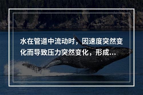 水在管道中流动时，因速度突然变化而导致压力突然变化，形成压力