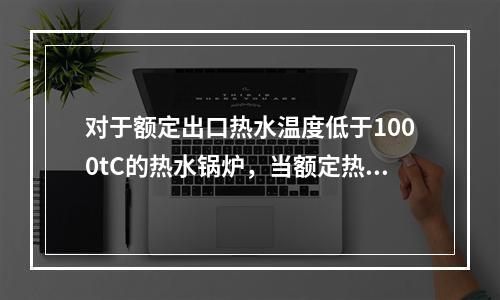 对于额定出口热水温度低于1000tC的热水锅炉，当额定热功率