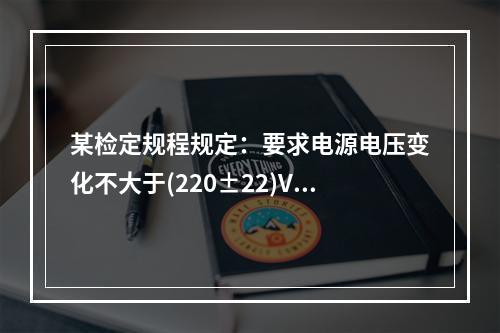 某检定规程规定：要求电源电压变化不大于(220±22)V，频