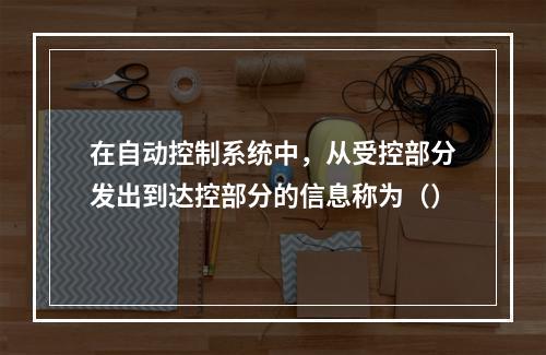 在自动控制系统中，从受控部分发出到达控部分的信息称为（）