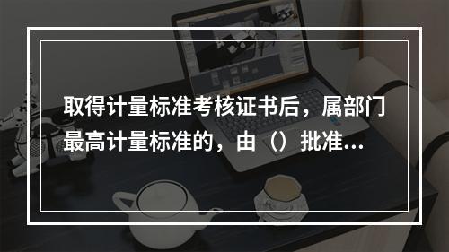 取得计量标准考核证书后，属部门最高计量标准的，由（）批准使用