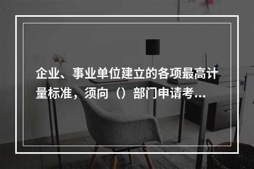 企业、事业单位建立的各项最高计量标准，须向（）部门申请考核。