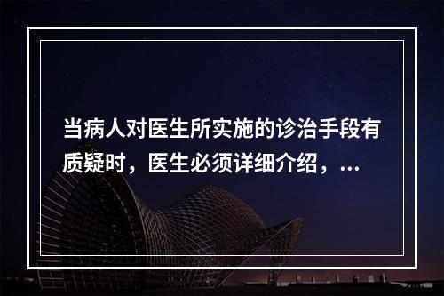 当病人对医生所实施的诊治手段有质疑时，医生必须详细介绍，在病