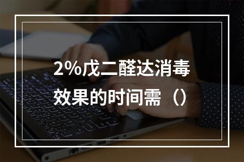 2％戊二醛达消毒效果的时间需（）