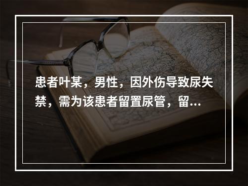 患者叶某，男性，因外伤导致尿失禁，需为该患者留置尿管，留置尿