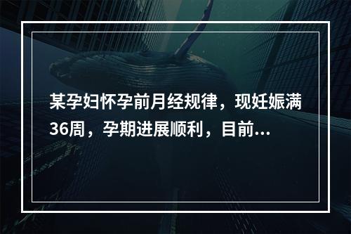 某孕妇怀孕前月经规律，现妊娠满36周，孕期进展顺利，目前胎儿