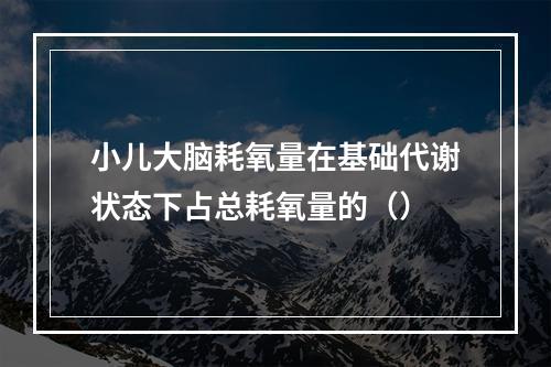 小儿大脑耗氧量在基础代谢状态下占总耗氧量的（）