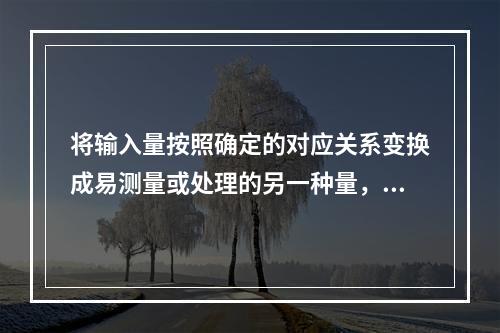 将输入量按照确定的对应关系变换成易测量或处理的另一种量，或大