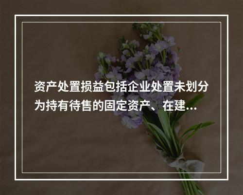 资产处置损益包括企业处置未划分为持有待售的固定资产、在建工程