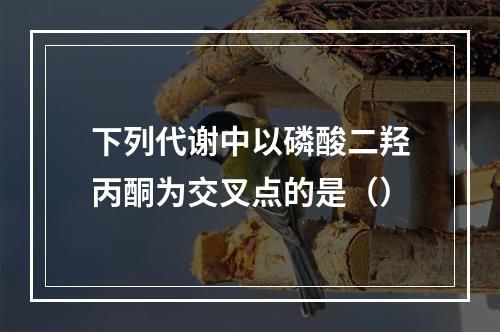 下列代谢中以磷酸二羟丙酮为交叉点的是（）