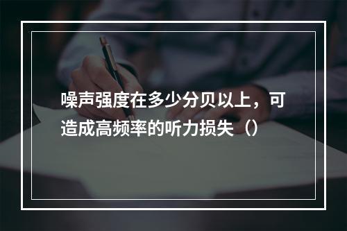 噪声强度在多少分贝以上，可造成高频率的听力损失（）