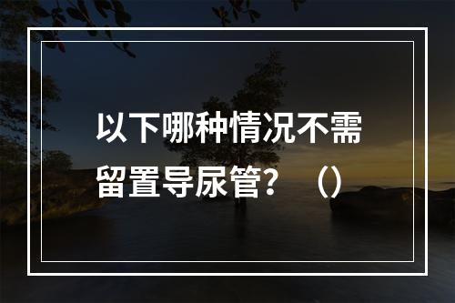 以下哪种情况不需留置导尿管？（）