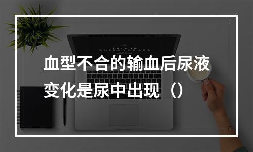 血型不合的输血后尿液变化是尿中出现（）