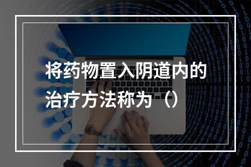 将药物置入阴道内的治疗方法称为（）