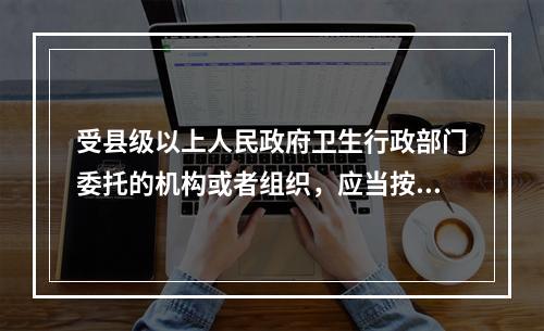 受县级以上人民政府卫生行政部门委托的机构或者组织，应当按照标