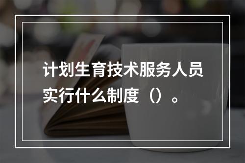 计划生育技术服务人员实行什么制度（）。