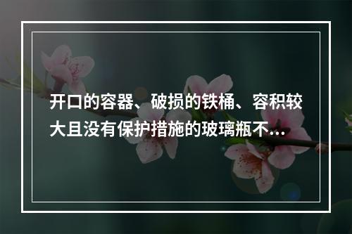 开口的容器、破损的铁桶、容积较大且没有保护措施的玻璃瓶不允许