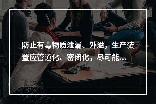 防止有毒物质泄漏、外溢，生产装置应管道化、密闭化，尽可能实现