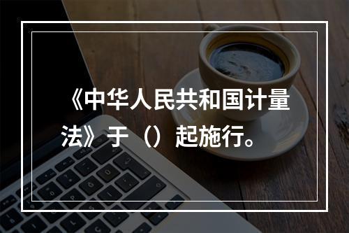 《中华人民共和国计量法》于（）起施行。