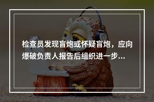 检查员发现盲炮或怀疑盲炮，应向爆破负责人报告后组织进一步及检