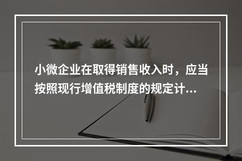 小微企业在取得销售收入时，应当按照现行增值税制度的规定计算应