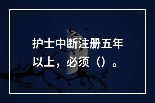 护士中断注册五年以上，必须（）。