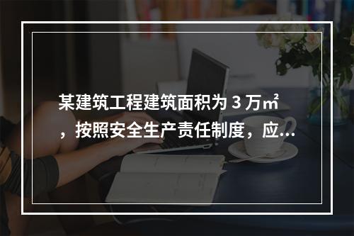 某建筑工程建筑面积为 3 万㎡，按照安全生产责任制度，应配备