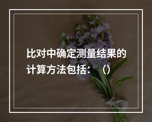 比对中确定测量结果的计算方法包括：（）