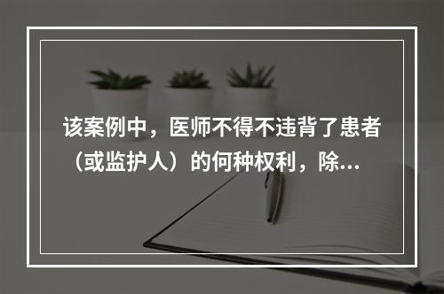 该案例中，医师不得不违背了患者（或监护人）的何种权利，除了（