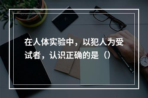 在人体实验中，以犯人为受试者，认识正确的是（）