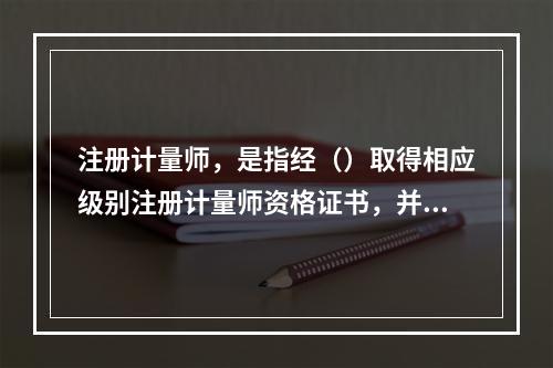 注册计量师，是指经（）取得相应级别注册计量师资格证书，并依法