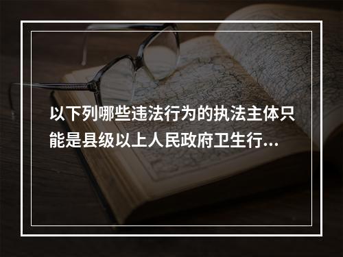 以下列哪些违法行为的执法主体只能是县级以上人民政府卫生行政部