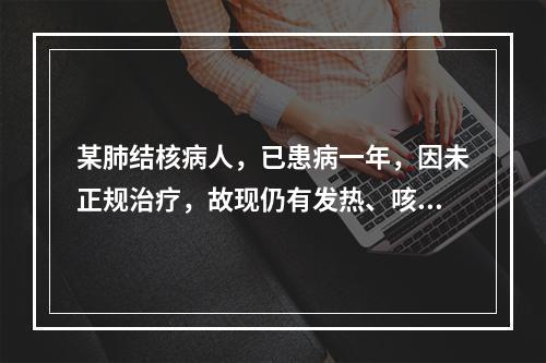 某肺结核病人，已患病一年，因未正规治疗，故现仍有发热、咳嗽、