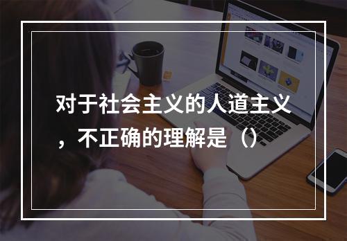 对于社会主义的人道主义，不正确的理解是（）