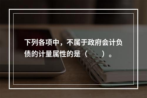 下列各项中，不属于政府会计负债的计量属性的是（　　）。