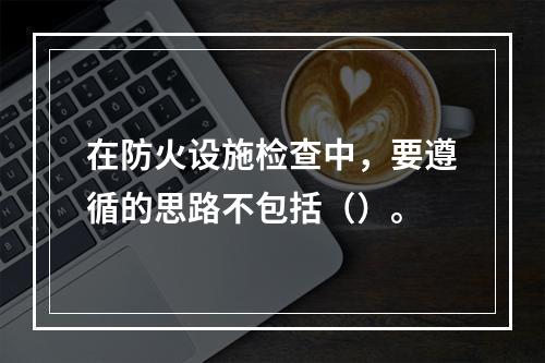 在防火设施检查中，要遵循的思路不包括（）。