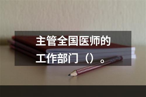 主管全国医师的工作部门（）。