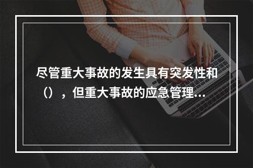 尽管重大事故的发生具有突发性和（），但重大事故的应急管理不只