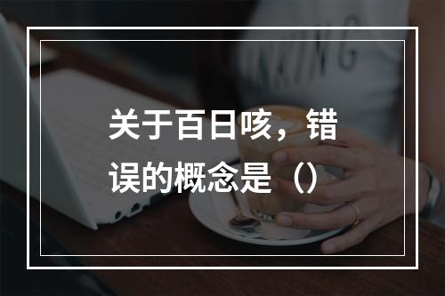 关于百日咳，错误的概念是（）