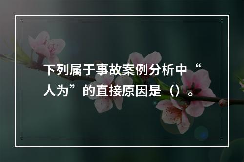 下列属于事故案例分析中“人为”的直接原因是（）。