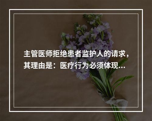 主管医师拒绝患者监护人的请求，其理由是：医疗行为必须体现（）