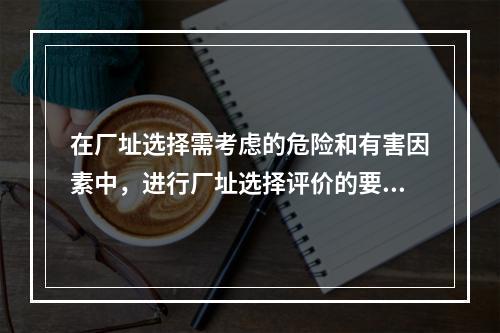 在厂址选择需考虑的危险和有害因素中，进行厂址选择评价的要求不