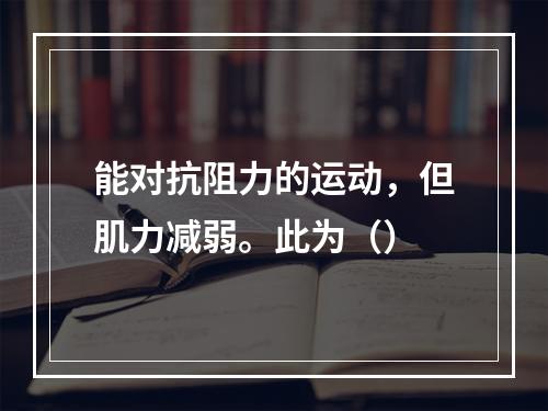 能对抗阻力的运动，但肌力减弱。此为（）