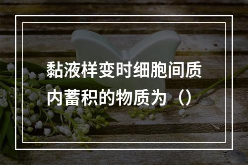 黏液样变时细胞间质内蓄积的物质为（）