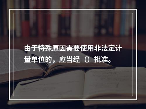 由于特殊原因需要使用非法定计量单位的，应当经（）批准。