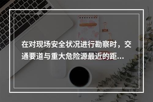 在对现场安全状况进行勘察时，交通要道与重大危险源最近的距离应