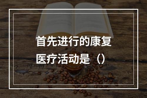 首先进行的康复医疗活动是（）