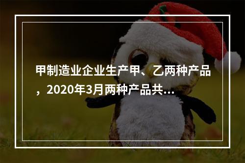 甲制造业企业生产甲、乙两种产品，2020年3月两种产品共同耗