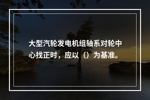 大型汽轮发电机组轴系对轮中心找正时，应以（）为基准。