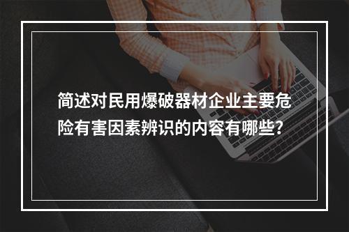 简述对民用爆破器材企业主要危险有害因素辨识的内容有哪些？